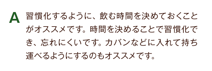 A 習慣化するように、飲む時間を決めておくことがお勧めです。
